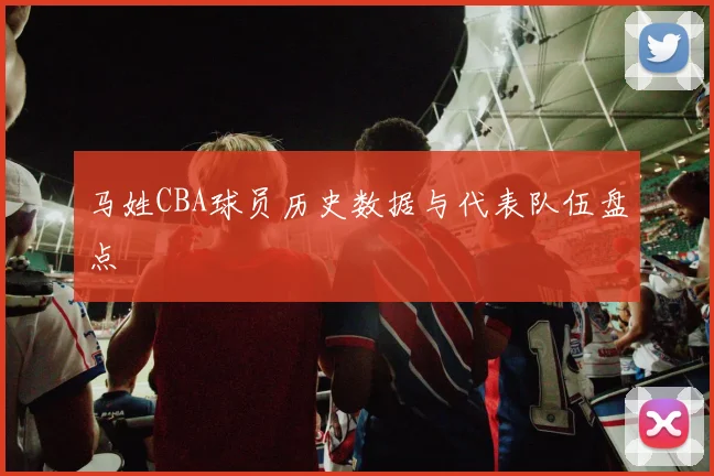 马姓CBA球员历史数据与代表队伍盘点