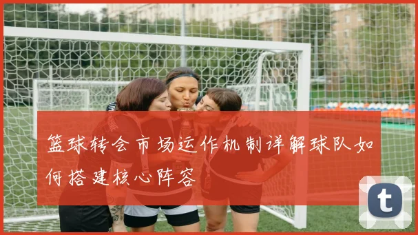 篮球转会市场运作机制详解球队如何搭建核心阵容