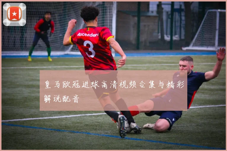 皇马欧冠进球高清视频合集与精彩解说配音
