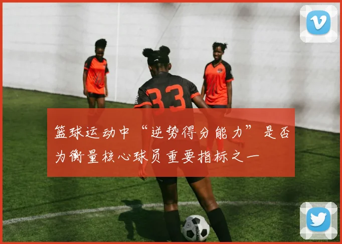 篮球运动中“逆势得分能力”是否为衡量核心球员重要指标之一