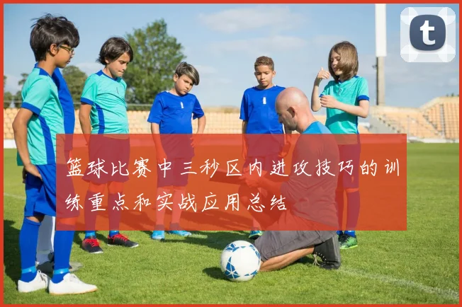 篮球比赛中三秒区内进攻技巧的训练重点和实战应用总结