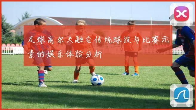 足球高尔夫融合传统球技与比赛元素的娱乐体验分析